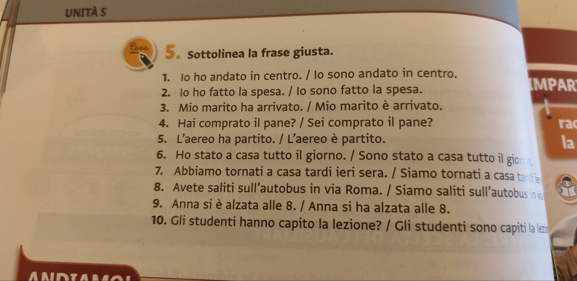 UNITÀ 5 
Casa 5. Sottolinea la frase giusta. 
1. Io ho andato in centro. / Io sono andato in centro. 
2. Io ho fatto la spesa. / Io sono fatto la spesa. 
IMPAR 
3. Mio marito ha arrivato. / Mio marito è arrivato. 
4. Hai comprato il pane? / Sei comprato il pane? rac 
5. L’aereo ha partito. / L’aereo è partito. 
la 
6. Ho stato a casa tutto il giorno. / Sono stato a casa tutto il giom. 
7. Abbiamo tornati a casa tardi ieri sera. / Siamo tornati a casa tardiie 
8. Avete saliti sull’autobus in via Roma. / Siamo saliti sull’autobus in vi 
9. Anna si è alzata alle 8. / Anna si ha alzata alle 8. 
10. Gli studenti hanno capito la lezione? / Gli studenti sono capiti la lezin 
A