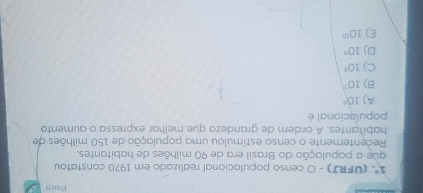 Fisica
1° (UFRJ) - O censo populacional realizado em 1970 constatou
que a população do Brasil era de 90 milhões de habitantes.
Recentemente o censo estimulou uma população de 150 milhões de
habitantes. A ordem de grandeza que melhor expressa o aumento
populacional é
A) 10°
B) 10^7
C) 10^8
D) 10°
E) 10^(10)