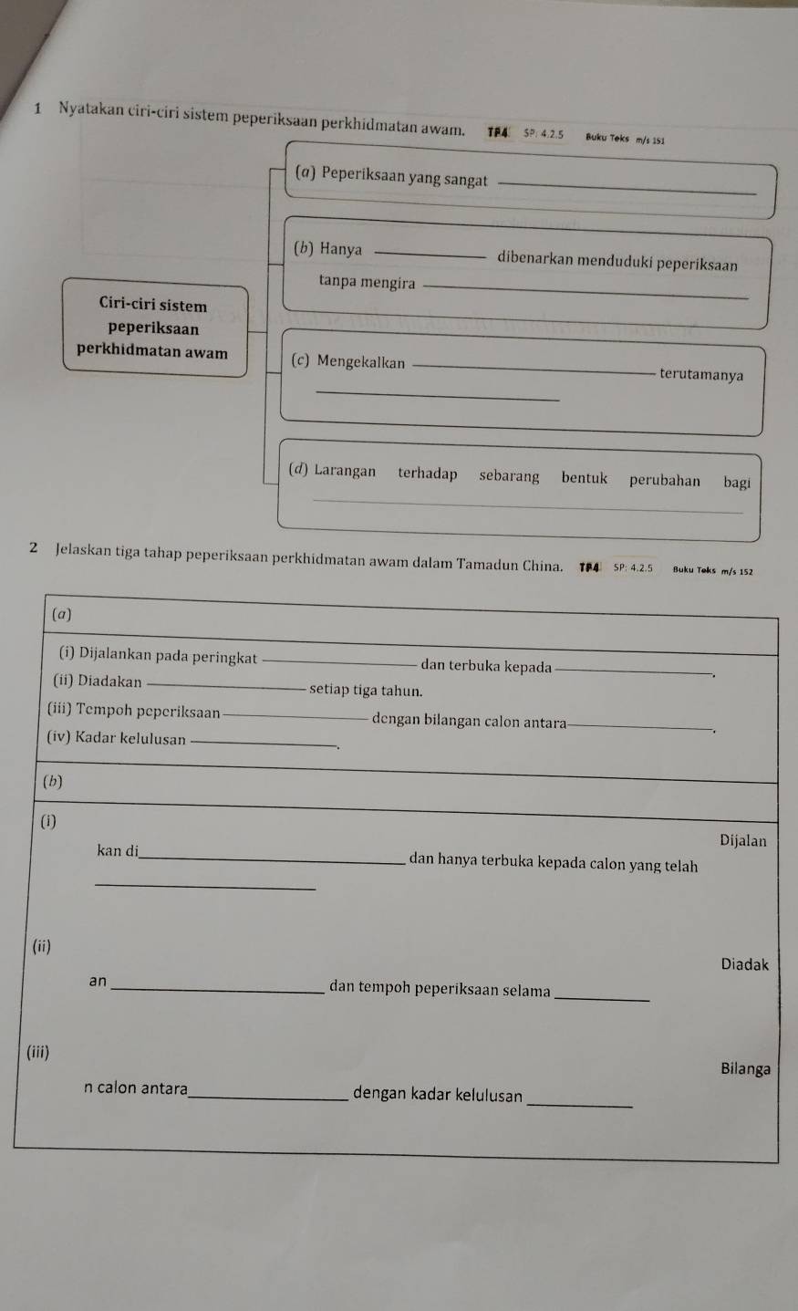 Nyatakan ciri-ciri sistem peperiksaan perkhidmatan awam. TP4 SP: 4.2.5 Buku Teks m/s 151
(α) Peperiksaan yang sangat_ 
(b) Hanya _dibenarkan menduduki peperiksaan 
tanpa mengira_ 
Ciri-ciri sistem 
peperiksaan 
_ 
perkhidmatan awam (c) Mengekalkan _terutamanya 
_ 
(d) Larangan terhadap sebarang bentuk perubahan bagi 
2 Jelaskan tiga tahap peperiksaan perkhidmatan awam dalam Tamadun China. TP4 SP: 4.2.5 Buku Teks m/s 152
(a) 
(i) Dijalankan pada peringkat _dan terbuka kepada_ 
(ii) Diadakan _setiap tiga tahun. 
(iii) Tempoh peperiksaan _dengan bilangan calon antara 
(iv) Kadar kelulusan_ 
(b) 
(i) 
Dijalan 
_ 
kan di_ dan hanya terbuka kepada calon yang telah 
(ii) Diadak 
an_ dan tempoh peperiksaan selama 
_ 
(iii) 
Bilanga 
_ 
n calon antara_ dengan kadar kelulusan