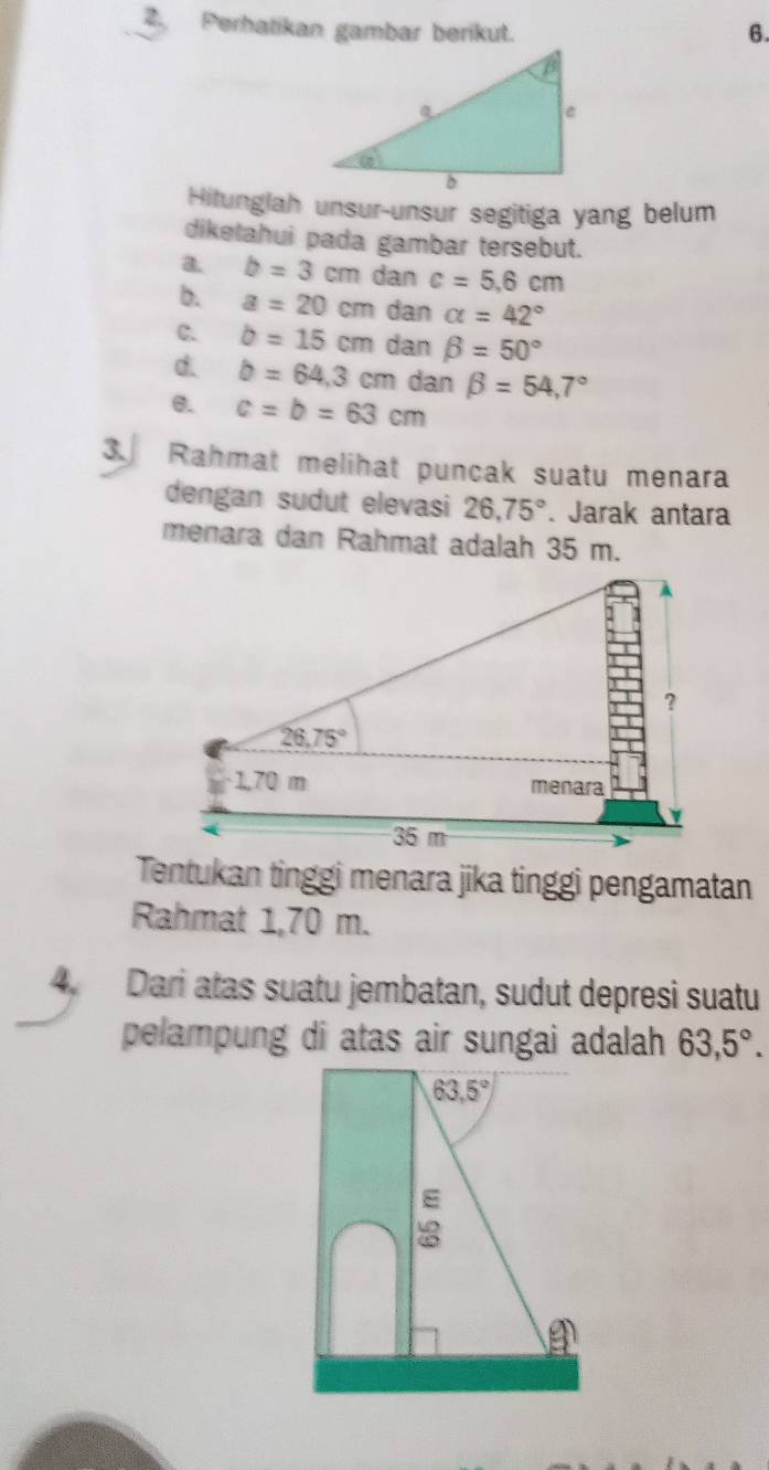 Perhatikan gambar berikut.
6.
Hitunglah unsur-unsur segitiga yang belum
diketahui pada gambar tersebut.
a. b=3cm dan c=5.6cm
b. a=20cm dan alpha =42°
C. b=15cm dan beta =50°
d. b=64,3cr η dan beta =54,7°
6. c=b=63cm
3. Rahmat melihat puncak suatu menara
dengan sudut elevasi 26,75°. Jarak antara
menara dan Rahmat adalah 35 m.
Tentukan tinggi menara jika tinggi pengamatan
Rahmat 1,70 m.
4. Dari atas suatu jembatan, sudut depresi suatu
pelampung di atas air sungai adalah 63,5°.