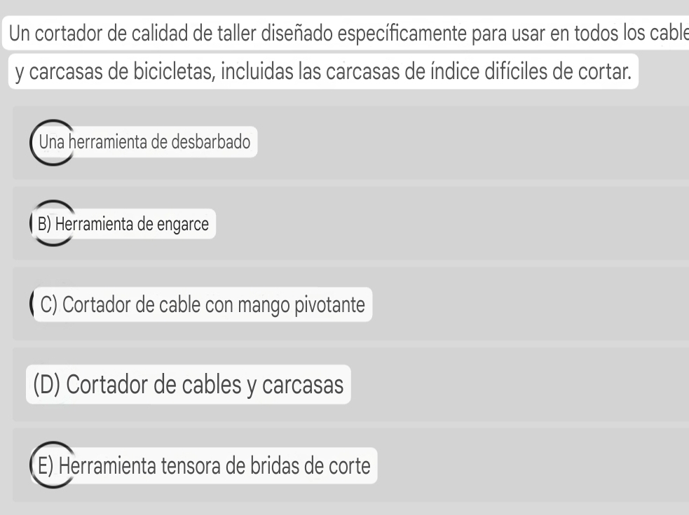 Un cortador de calidad de taller diseñado específicamente para usar en todos los cable
y carcasas de bicicletas, incluidas las carcasas de índice difíciles de cortar.
Una herramienta de desbarbado
B) Herramienta de engarce
( C) Cortador de cable con mango pivotante
(D) Cortador de cables y carcasas
E) Herramienta tensora de bridas de corte