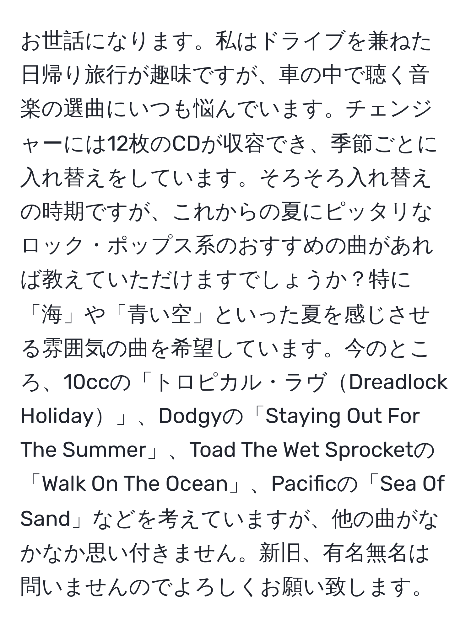 お世話になります。私はドライブを兼ねた日帰り旅行が趣味ですが、車の中で聴く音楽の選曲にいつも悩んでいます。チェンジャーには12枚のCDが収容でき、季節ごとに入れ替えをしています。そろそろ入れ替えの時期ですが、これからの夏にピッタリなロック・ポップス系のおすすめの曲があれば教えていただけますでしょうか？特に「海」や「青い空」といった夏を感じさせる雰囲気の曲を希望しています。今のところ、10ccの「トロピカル・ラヴDreadlock Holiday」、Dodgyの「Staying Out For The Summer」、Toad The Wet Sprocketの「Walk On The Ocean」、Pacificの「Sea Of Sand」などを考えていますが、他の曲がなかなか思い付きません。新旧、有名無名は問いませんのでよろしくお願い致します。