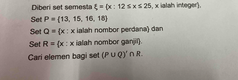 Diberi set semesta xi = x:12≤ x≤ 25 , x ialah integer, 
Set P= 13,15,16,18
Set Q= × : × ialah nombor perdana dan 
Set R= x : x ialah nombor ganjil. 
Cari elemen bagi set (P∪ Q)'∩ R.