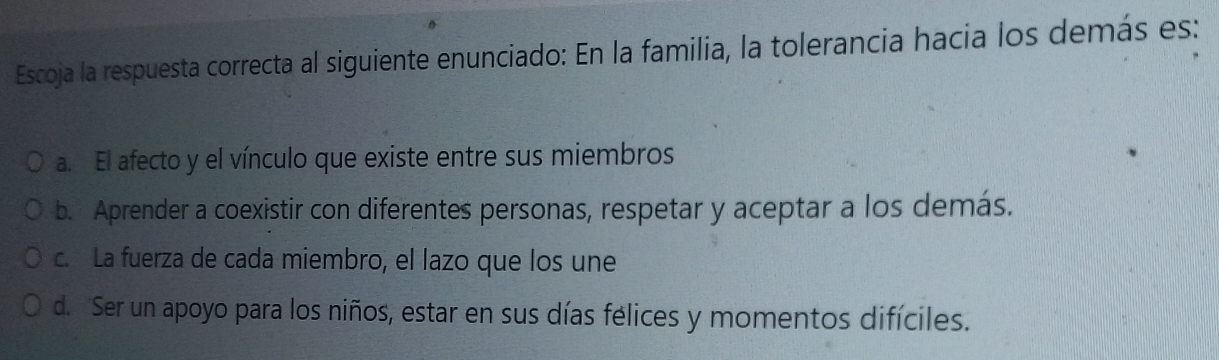 Escoja la respuesta correcta al siguiente enunciado: En la familia, la tolerancia hacia los demás es:
a. El afecto y el vínculo que existe entre sus miembros
b. Aprender a coexistir con diferentes personas, respetar y aceptar a los demás.
c. La fuerza de cada miembro, el lazo que los une
d. Ser un apoyo para los niños, estar en sus días félices y momentos difíciles.