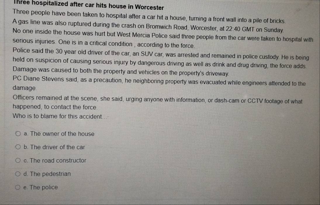 Three hospitalized after car hits house in Worcester
Three people have been taken to hospital after a car hit a house, turning a front wall into a pile of bricks.
A gas line was also ruptured during the crash on Bromwich Road, Worcester, at 22:40 GMT on Sunday.
No one inside the house was hurt but West Mercia Police said three people from the car were taken to hospital with
serious injuries. One is in a critical condition , according to the force.
Police said the 30 year old driver of the car, an SUV car, was arrested and remained in police custody. He is being
held on suspicion of causing serious injury by dangerous driving as well as drink and drug driving, the force adds.
Damage was caused to both the property and vehicles on the property's driveway.
PC Diane Stevens said, as a precaution, he neighboring property was evacuated while engineers attended to the
damage
Officers remained at the scene, she said, urging anyone with information, or dash-cam or CCTV footage of what
happened, to contact the force.
Who is to blame for this accident...
a. The owner of the house
b. The driver of the car
c. The road constructor
d. The pedestrian
e. The police