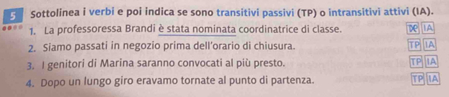 Sottolinea i verbi e poi indica se sono transitivi passivi (TP) o intransitivi attivi (IA).
1. La professoressa Brandi è stata nominata coordinatrice di classe. D IA
2. Siamo passati in negozio prima dell’orario di chiusura. TP IA
3. I genitori di Marina saranno convocati al più presto. TP IA
4. Dopo un lungo giro eravamo tornate al punto di partenza. TP IA