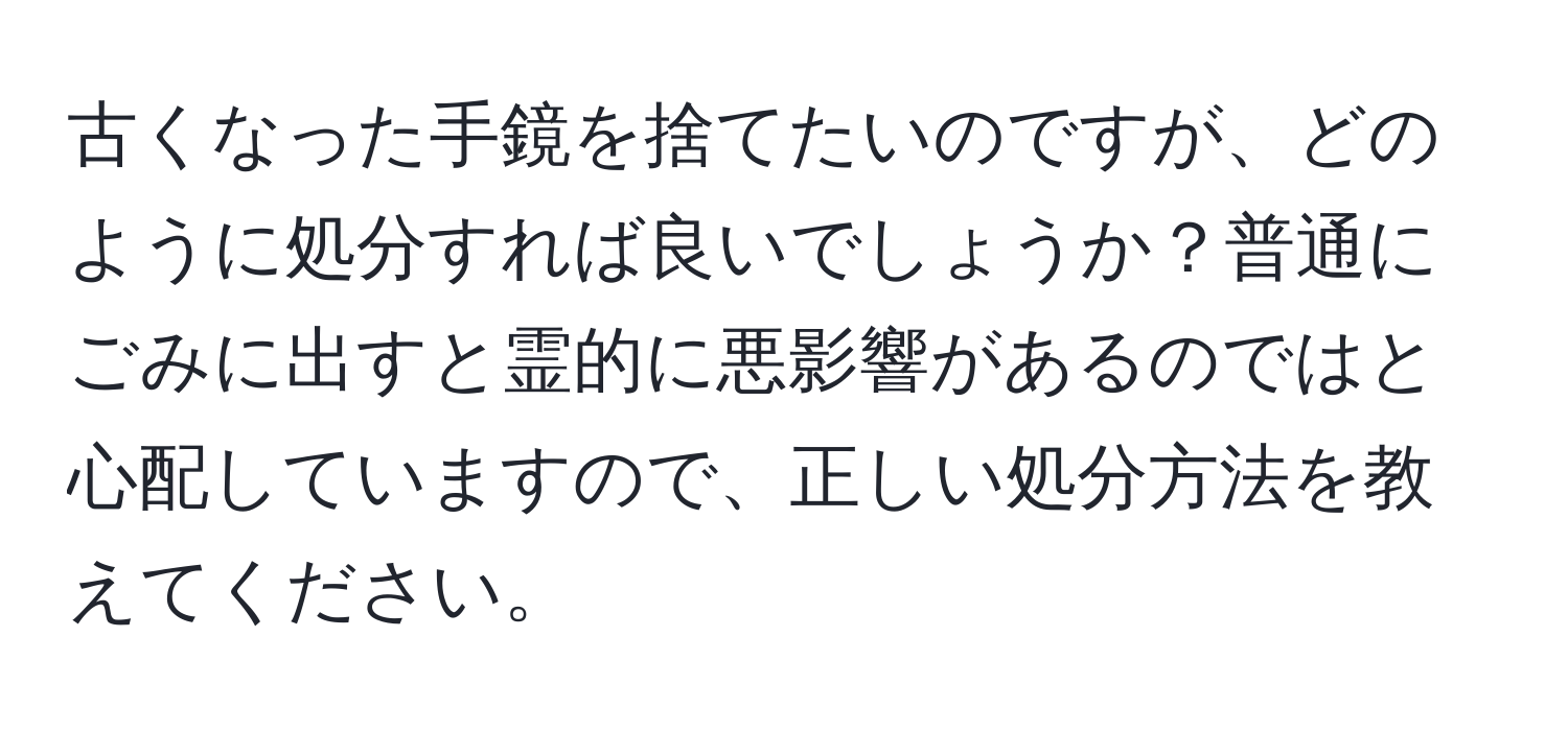 古くなった手鏡を捨てたいのですが、どのように処分すれば良いでしょうか？普通にごみに出すと霊的に悪影響があるのではと心配していますので、正しい処分方法を教えてください。