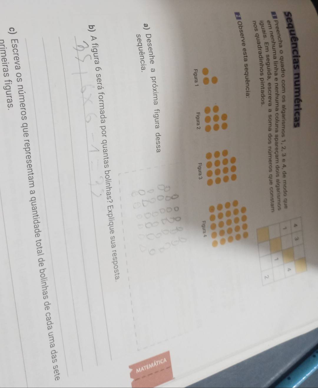 Sequências numéricas 
Preencha o quadro com os algarismos 1, 2, 3 e 4, de modo que 
em nenhuma linha e nenhuma coluna apareçam dois algarismos 
iguais. Em seguida, escreva a soma dos números que constam 
nos quadradinhos pintados. 
Observe esta sequência: 
Figura 4 
Figura 1 Figura 2 Figura 3 
a) Desenhe a próxima figura dessa 
sequência. 
_ 
_ 
b) A figura 6 será formada por quantas bolinhas? Explique sua resposta. 
_ 
_ 
c) Escreva os números que representam a quantidade total de bolinhas de cada uma das sete 
nrimeiras figuras.