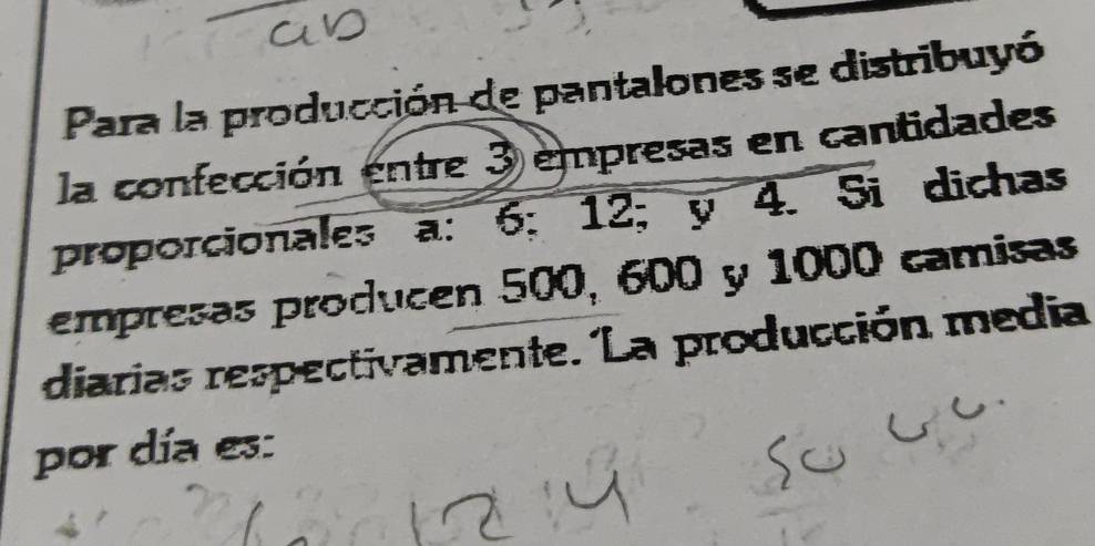 Para la producción de pantalones se distribuyó 
la confección entre 3 empresas en cantidades 
proporcionales a: 6; 12; y4. Si dichas 
empresas producen 500, 600 y 1000 camisas 
diarias respectivamente. La producción media 
por día es: