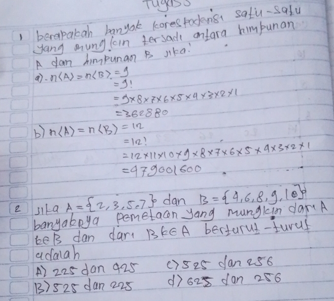 Tuges
1 berepakah banyok cores todensi satu-safu
yang mung loin tersad ontara himbunan
A dan himpunaon B Jika:
a)· nlangle Arangle =n ± 9 =1
=9* 8* 7* 6* 5* 4* 3* 2* 1
=362880
b) n(A)=n(B)=12
=12!
=12* 11* 10* 9* 8* 7* 6* 5* 4* 3* 2* 1
=979001600
e sila A= 2,3,5,7 dan B= 4,6,8,9,10
banyaboya pemetacn yang mungkin dar.A
keB dan dart BkCA bertarus-turuf
adaiah
A2 225 dan 425 () 5 25 dan 256
B) 825 dan 228 () 628 dan 286