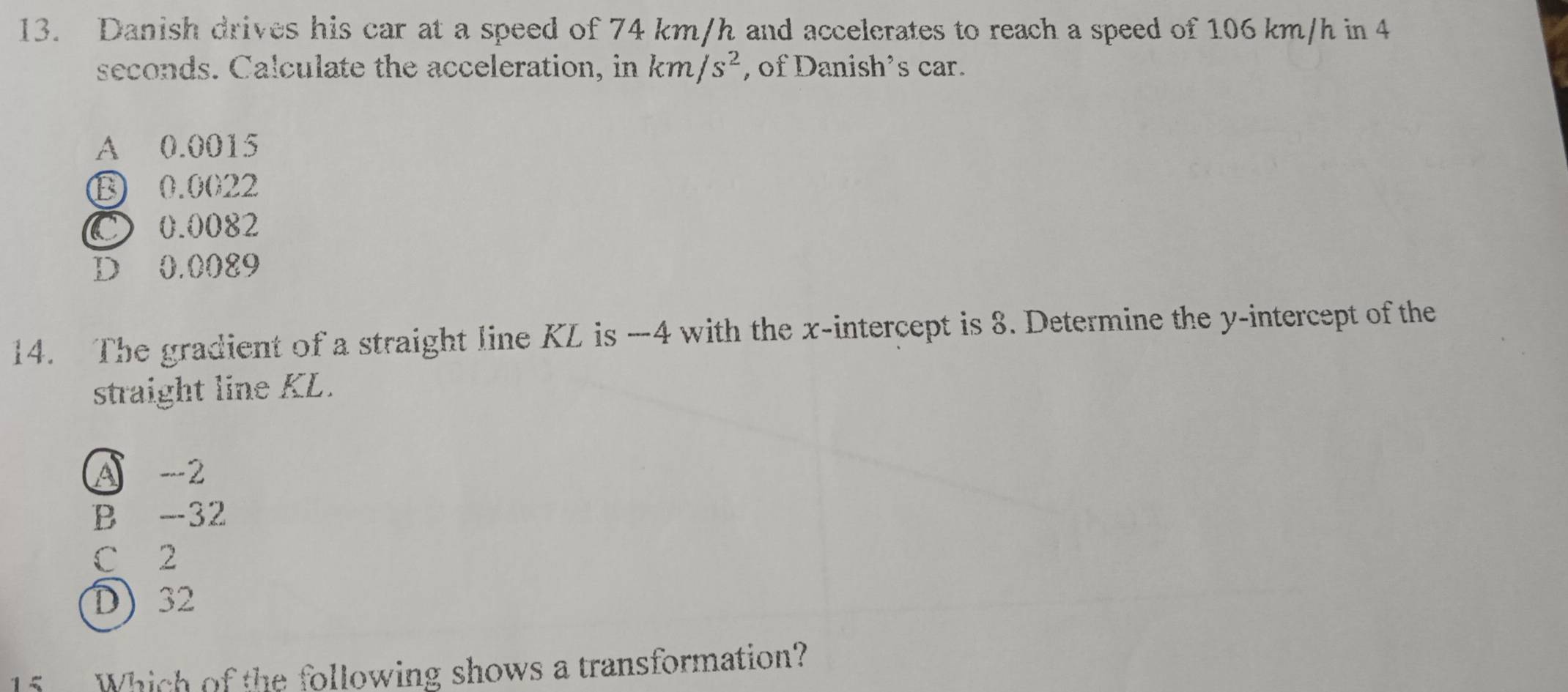 Danish drives his car at a speed of 74 km/h and accelerates to reach a speed of 106 km/h in 4
seconds. Calculate the acceleration, in km/s^2 , of Danish’s car.
A 0.0015
⑬ 0.0022
C 0.0082
D 0.0089
14. The gradient of a straight line KL is -4 with the x-intercept is 8. Determine the y-intercept of the
straight line KL.
A -2
B -32
C 2
D 32
5 Which of the following shows a transformation?