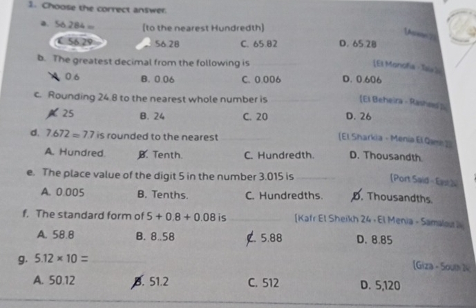 Choose the correct answer.
a. S6 284= [to the nearest Hundredth]
Vare 73
56 29 56.28 C. 65.82 D. 65 28
b. The greatest decimal from the following is
[El Monofía - Tais ]i
0.6 B. 0.06 C. 0.006 D. 0.606
c. Rounding 24.8 to the nearest whole number is
[El Beheira - Rashss p
A25 B. 24 C. 20 D. 26
d. 7.672=7.7 is rounded to the nearest_
_
(El Sharkia - Menia El Qam 2
A. Hundred. B. Tenth. C. Hundredth. D. Thousandth
e. The place value of the digit 5 in the number 3.015 is_
Port Said - East2
A. 0.005 B. Tenths. C. Hundredths. D. Thousandths
f. The standard form of 5+0.8+0.08 is _[Kafr El Sheikh 24 • El Menia - Samalout a
A. 58.8 B. 8..58 C. 5.88 D. 8.85
g. 5.12* 10= _
[Giza - 5outh 14
A. 50.12 B. 51.2 C. 512 D. 5,120