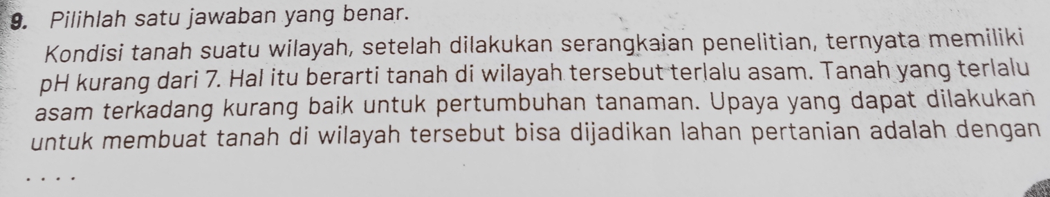 Pilihlah satu jawaban yang benar. 
Kondisi tanah suatu wilayah, setelah dilakukan serangkaian penelitian, ternyata memiliki 
pH kurang dari 7. Hal itu berarti tanah di wilayah tersebut terlalu asam. Tanah yang terlalu 
asam terkadang kurang baik untuk pertumbuhan tanaman. Upaya yang dapat dilakukan 
untuk membuat tanah di wilayah tersebut bisa dijadikan lahan pertanian adalah dengan