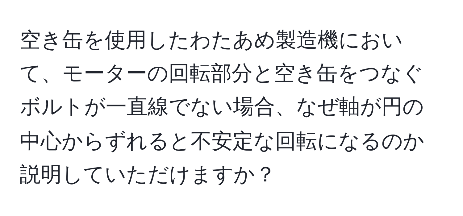 空き缶を使用したわたあめ製造機において、モーターの回転部分と空き缶をつなぐボルトが一直線でない場合、なぜ軸が円の中心からずれると不安定な回転になるのか説明していただけますか？