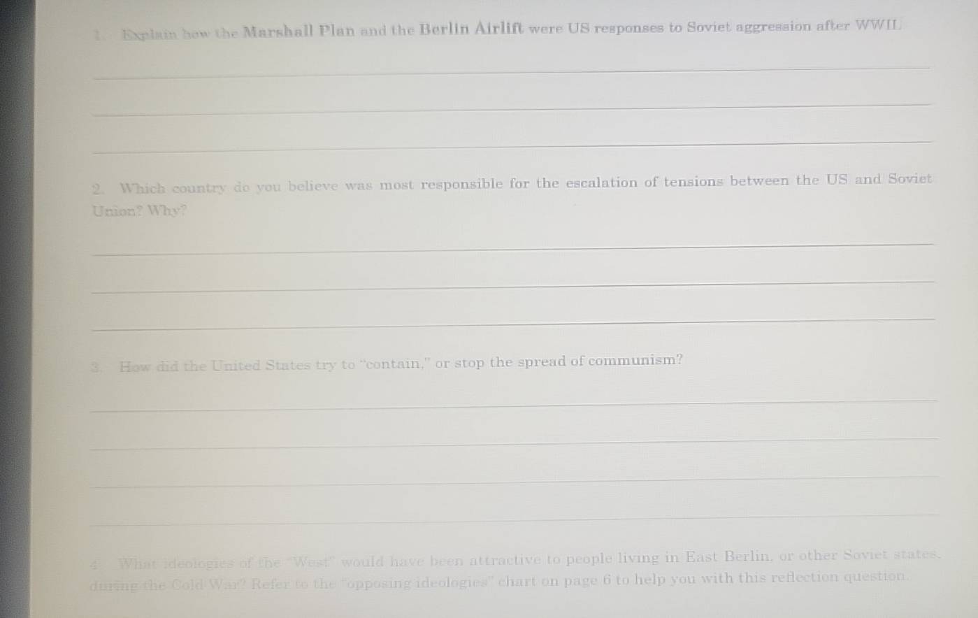 Explain how the Marshall Plan and the Berlin Airlift were US responses to Soviet aggression after WWIL 
_ 
_ 
_ 
2. Which country do you believe was most responsible for the escalation of tensions between the US and Soviet 
Union? Why? 
_ 
_ 
_ 
3. How did the United States try to “contain,” or stop the spread of communism? 
_ 
_ 
_ 
_ 
4. What ideologies of the “West” would have been attractive to people living in East Berlin, or other Soviet states. 
during the Cold War? Refer to the "opposing ideologies" chart on page 6 to help you with this reflection question.