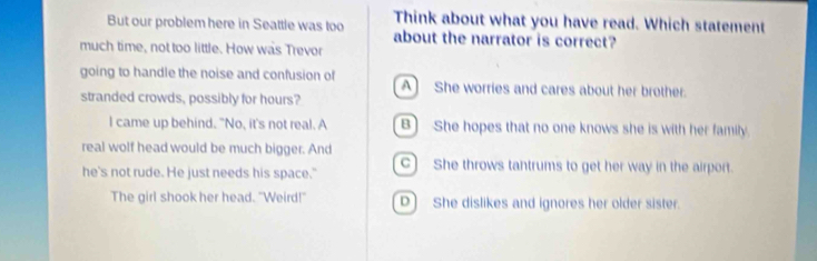 Think about what you have read. Which statement
But our problem here in Seattle was too about the narrator is correct?
much time, not too little. How was Trevor
going to handle the noise and confusion of A She worries and cares about her brother.
stranded crowds, possibly for hours?
I came up behind. "No, it's not real. A B) She hopes that no one knows she is with her family
real wolf head would be much bigger. And
he's not rude. He just needs his space." c) She throws tantrums to get her way in the airport.
The girl shook her head. "Weird!" D) She dislikes and ignores her older sister.