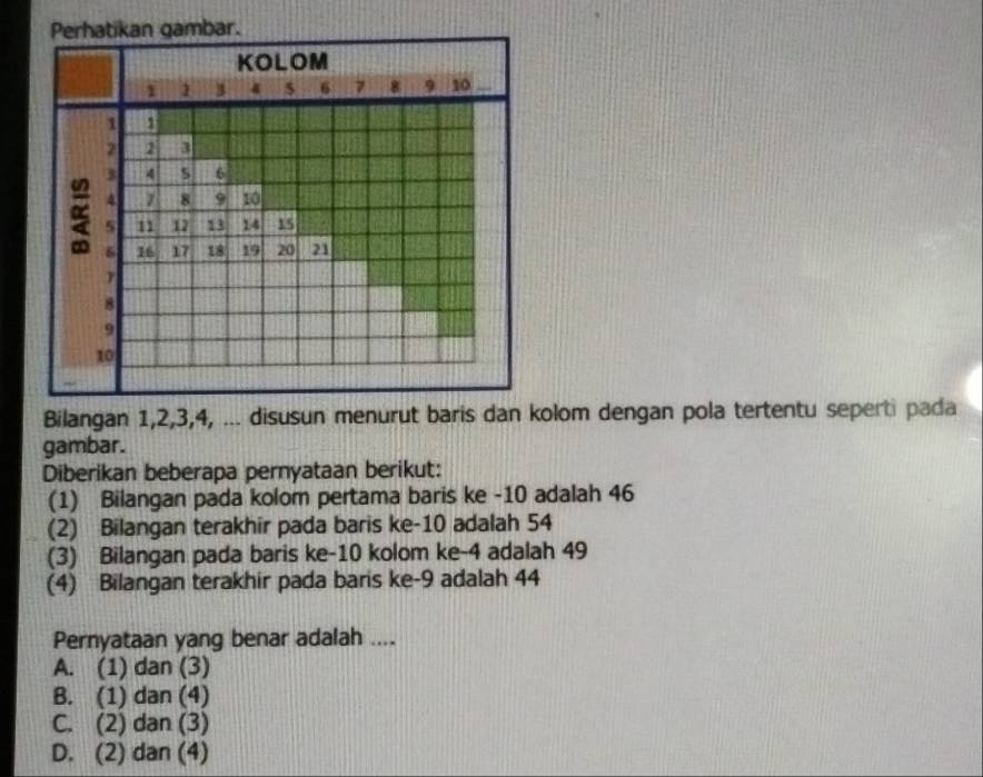 Perhatikan gambar.
KOLOM
1 1 3 6 8 10
1 1
2 2 3
3 4 5 6
4 8 9 10
s 12 12 13 14 15
6 16 17 18 19 20 21
7
8
9
10
Bilangan 1, 2, 3, 4, ... disusun menurut baris dan kolom dengan pola tertentu seperti pada
gambar.
Diberikan beberapa pernyataan berikut:
(1) Bilangan pada kolom pertama baris ke -10 adalah 46
(2) Bilangan terakhir pada baris ke -10 adalah 54
(3) Bilangan pada baris ke -10 kolom ke -4 adalah 49
(4) Bilangan terakhir pada baris ke -9 adalah 44
Pernyataan yang benar adalah ....
A. (1) dan (3)
B. (1) dan (4)
C. (2) dan (3)
D. (2) dan (4)