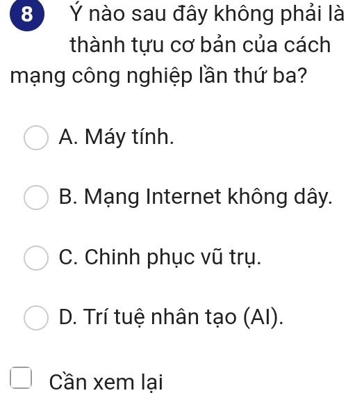 8 Ý nào sau đây không phải là
thành tựu cơ bản của cách
mạng công nghiệp lần thứ ba?
A. Máy tính.
B. Mạng Internet không dây.
C. Chinh phục vũ trụ.
D. Trí tuệ nhân tạo (AI).
Cần xem lại