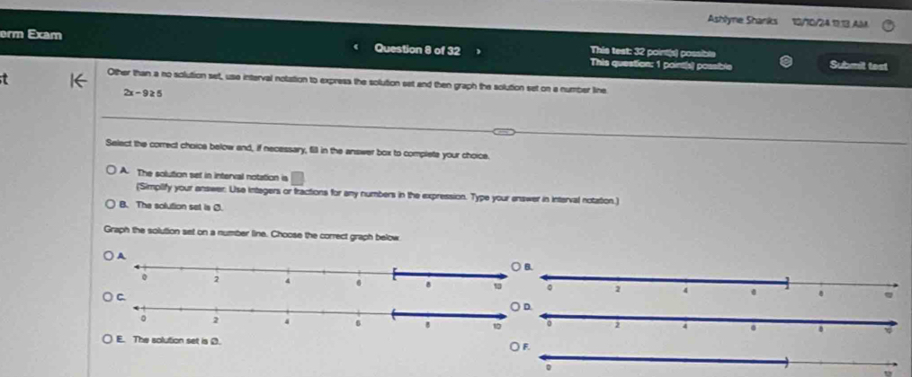 Ashlyne Shanks 12/10/24.1113 AM
erm Exam This test: 32 point(s) possible
Question 8 of 32 This question: 1 point(s) possible Submit test
t
Other than a no solution set, use interval notation to express the solution set and then graph the solution set on a number line
2x-9≥ 5
Select the correct choica below and, if necessary, fill in the answer box to complete your choice.
A. The solution set in interval notation is
(Simpilify your answer: Use integers or fractions for any numbers in the expression. Type your answer in interval notation.)
B. The solution set is Ø.
Graph the solution set on a number line. Choose the correct graph below


The solution set is Ø.