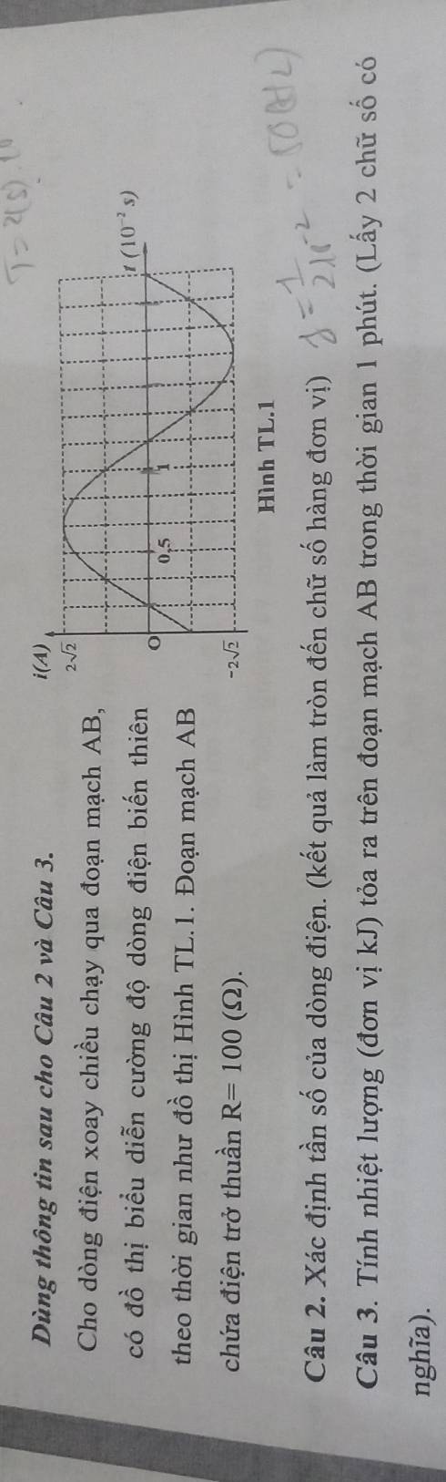 Dùng thông tin sau cho Câu 2 và Câu 3. 
Cho dòng điện xoay chiều chạy qua đoạn mạch AB
có đồ thị biểu diễn cường độ dòng điện biến thiê
theo thời gian như đồ thị Hình TL.1. Đoạn mạch A
chứa điện trở thuần R=100(Omega ).
Câu 2. Xác định tần số của dòng điện. (kết quả làm tròn đến chữ số hàng đơn vị)
Câu 3. Tính nhiệt lượng (đơn vị kJ) tỏa ra trên đoạn mạch AB trong thời gian 1 phút. (Lấy 2 chữ số có
nghĩa).