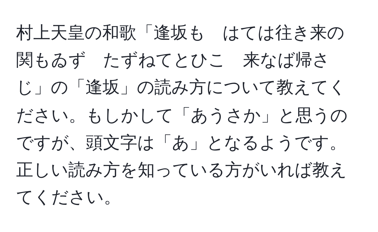 村上天皇の和歌「逢坂も　はては往き来の　関もゐず　たずねてとひこ　来なば帰さじ」の「逢坂」の読み方について教えてください。もしかして「あうさか」と思うのですが、頭文字は「あ」となるようです。正しい読み方を知っている方がいれば教えてください。