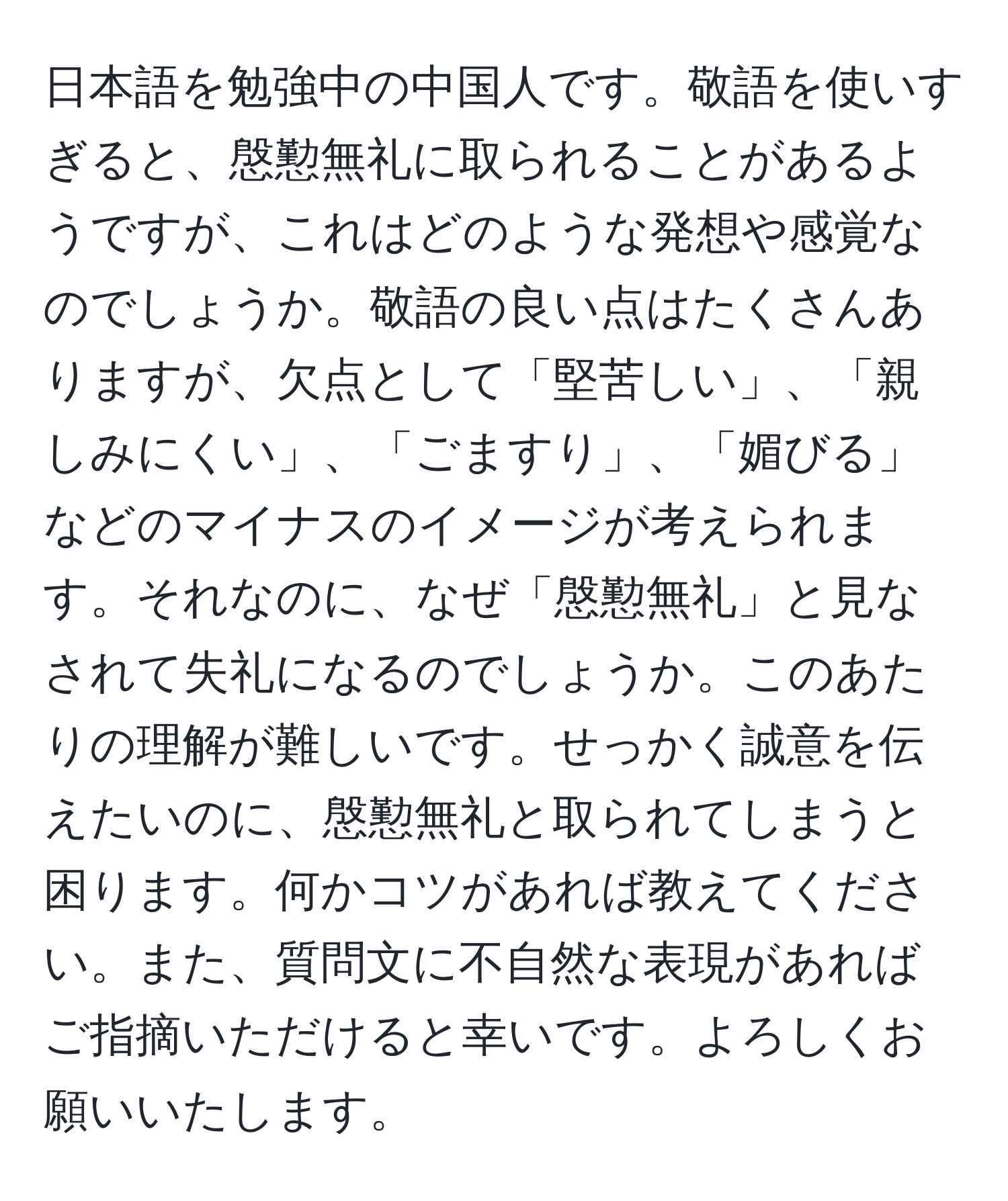 日本語を勉強中の中国人です。敬語を使いすぎると、慇懃無礼に取られることがあるようですが、これはどのような発想や感覚なのでしょうか。敬語の良い点はたくさんありますが、欠点として「堅苦しい」、「親しみにくい」、「ごますり」、「媚びる」などのマイナスのイメージが考えられます。それなのに、なぜ「慇懃無礼」と見なされて失礼になるのでしょうか。このあたりの理解が難しいです。せっかく誠意を伝えたいのに、慇懃無礼と取られてしまうと困ります。何かコツがあれば教えてください。また、質問文に不自然な表現があればご指摘いただけると幸いです。よろしくお願いいたします。