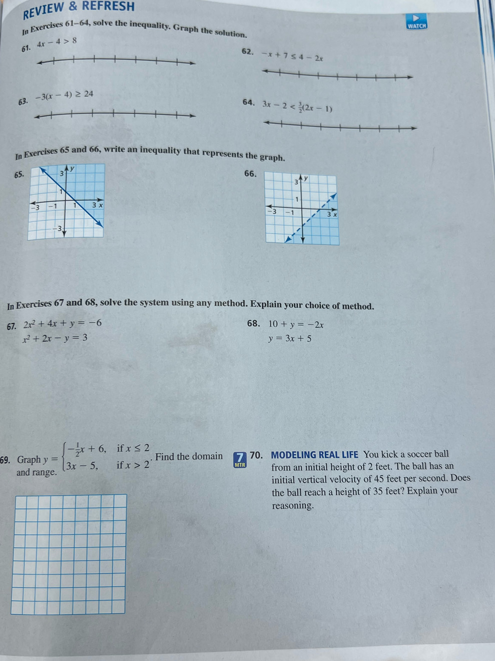 REVIEW & REFRESH 
WATCH 
In Exercises 61-64, solve the inequality. Graph the solution 
61. 4x-4>8
62. -x+7≤ 4-2x
63. -3(x-4)≥ 24
64. 3x-2
In Exercises 65 and 66, write an inequality that represents the graph. 
65. 
66. 
In Exercises 67 and 68, solve the system using any method. Explain your choice of method. 
67. 2x^2+4x+y=-6 68. 10+y=-2x
x^2+2x-y=3
y=3x+5
69. Graph y=beginarrayl - 1/2 x+6,ifx≤ 2 3x-5,ifx>2endarray. Find the domain 70. MODELING REAL LIFE You kick a soccer ball 
from an initial height of 2 feet. The ball has an 
and range 
initial vertical velocity of 45 feet per second. Does 
the ball reach a height of 35 feet? Explain your 
reasoning.