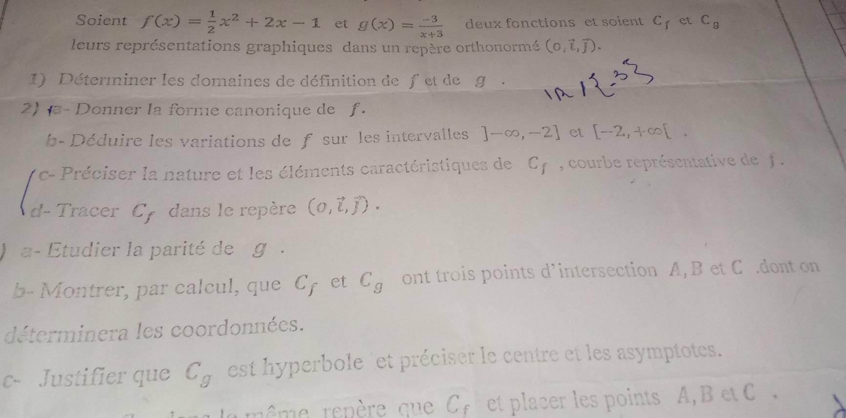 Soient f(x)= 1/2 x^2+2x-1 et g(x)= (-3)/x+3  deux fonctions et soient C_f et C_g
leurs représentations graphiques dans un repère orthonormé (0,vector L,vector J). 
1) Déterminer les domaines de définition de f et de g. 
2) a- Donner la forme canonique de f. 
b- Déduire les variations de f sur les intervalles ]-∈fty ,-2] et [-2,+∈fty [. 
c- Préciser la nature et les éléments caractéristiques de C_f , courbe représentative de f. 
d- Tracer Cy dans le repère (0,vector i,vector j). 
a- Étudier la parité de g. 
b- Montrer, par calcul, que sim 1 et C_g ont trois points d’intersection A, B et C.dont on 
déterminera les coordonnées. 
c- Justifier que C_g est hyperbole 'et préciser le centre et les asymptotes. 
même repère que C, et placer les points A, B et C