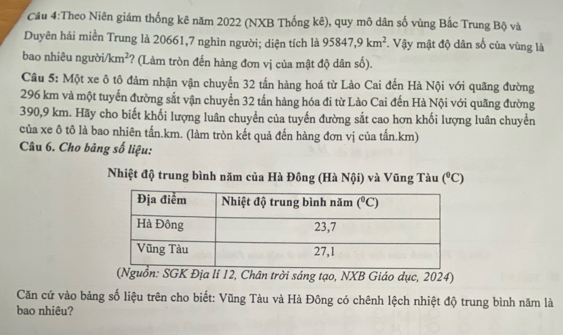 Theo Niên giám thống kê năm 2022 (NXB Thống kê), quy mô dân số vùng Bắc Trung Bộ và
Duyên hải miền Trung là 20661,7 nghìn người; diện tích là 95847,9km^2.  Vậy mật độ dân số của vùng là
bao nhiêu người/ /km^2 *? (Làm tròn đến hàng đơn vị của mật độ dân số).
Câu 5: Một xe ô tô đảm nhận vận chuyển 32 tấn hàng hoá từ Lào Cai đến Hà Nội với quãng đường
296 km và một tuyến đường sắt vận chuyển 32 tấn hàng hóa đi từ Lào Cai đến Hà Nội với quãng đường
390,9 km. Hãy cho biết khối lượng luân chuyển của tuyến đường sắt cao hơn khối lượng luân chuyển
của xe ô tô là bao nhiên tấn.km. (làm tròn kết quả đến hàng đơn vị của tấn.km)
Câu 6. Cho bảng số liệu:
Nhiệt độ trung bình năm của Hà Đông (Hà Nội) và Vũng Tàu (^circ C)
(Nguồn: SGK Địa lí 12, Chân trời sáng tạo, NXB Giáo dục, 2024)
Căn cứ vào bảng số liệu trên cho biết: Vũng Tàu và Hà Đông có chênh lệch nhiệt độ trung bình năm là
bao nhiêu?