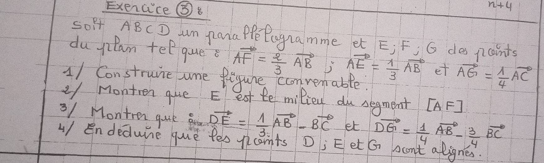 Exercce ⑤ 
n+4 
S0Ff ABCD m pata PpePogramme et E; F, G des paints 
du plan tel ques vector AF= 2/3 vector AB; vector AE= 1/3 vector AB et vector AG= 1/4 vector AC
11 Construne ame Begure convenable. 
y Montren gue Eest temiliey du segment [AF]
3/ Montren gue g vector DE= 1/3 vector AB-vector BC et vector DG= 1/4 vector AB- 3/4 vector BC
4/ Endedune que fes pcants D; E et G bant alignes