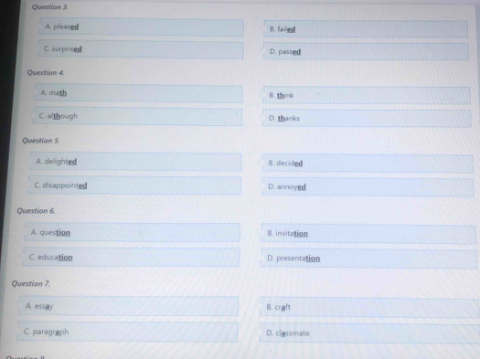 A. pleased B. failed
C. surprised D. passed
Question 4.
A. math B. think
C. although D. thanks
Question 5.
A. delighted B. decided
C. disappointed D. annoyed
Question 6.
A. question B. invitation
C. education D. presentation
Question 7.
A. essay B. craft
C. paragraph D. classmate