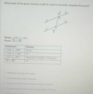 Which two of the given reasons could be used to correctly complete the proof?
Given: ∠ CBD ∠ BFE
Prove: overline ADparallel overline HE
Defnition of congruent angles
Currespording Angles Postulate
Converse of the Alternate Insterior Angies Theorem
Converse of the Consecutive interior Angles Theorem