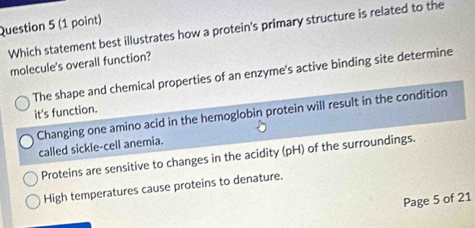 Which statement best illustrates how a protein's primary structure is related to the
molecule's overall function?
The shape and chemical properties of an enzyme's active binding site determine
it's function.
Changing one amino acid in the hemoglobin protein will result in the condition
called sickle-cell anemia.
Proteins are sensitive to changes in the acidity (pH) of the surroundings.
High temperatures cause proteins to denature.
Page 5 of 21