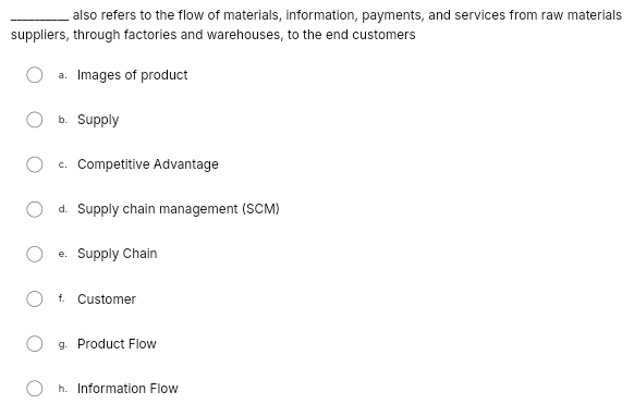 also refers to the flow of materials, information, payments, and services from raw materials
suppliers, through factories and warehouses, to the end customers
a. Images of product
b. Supply
c. Competitive Advantage
d. Supply chain management (SCM)
e. Supply Chain
f. Customer
g. Product Flow
h. Information Flow