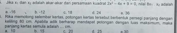 Jika x_1 dan x_2 adalah akar-akar dari persamaan kuadrat 2x^2-4x+9=0 , nilai 8x_1· x_2 adalah
.
a. -16 b. -12 c. 18 d. 24 e. 36. Rika memotong selembar kertas, potongan kertas tersebut berbentuk persegi panjang dengan
keliling 80 cm. Apabila adik berharap mendapat potongan dengan luas maksimum, maka
panjang kertas semula adalah ... cm.
a. 10 b. 15 c. 20 d. 25 e 30