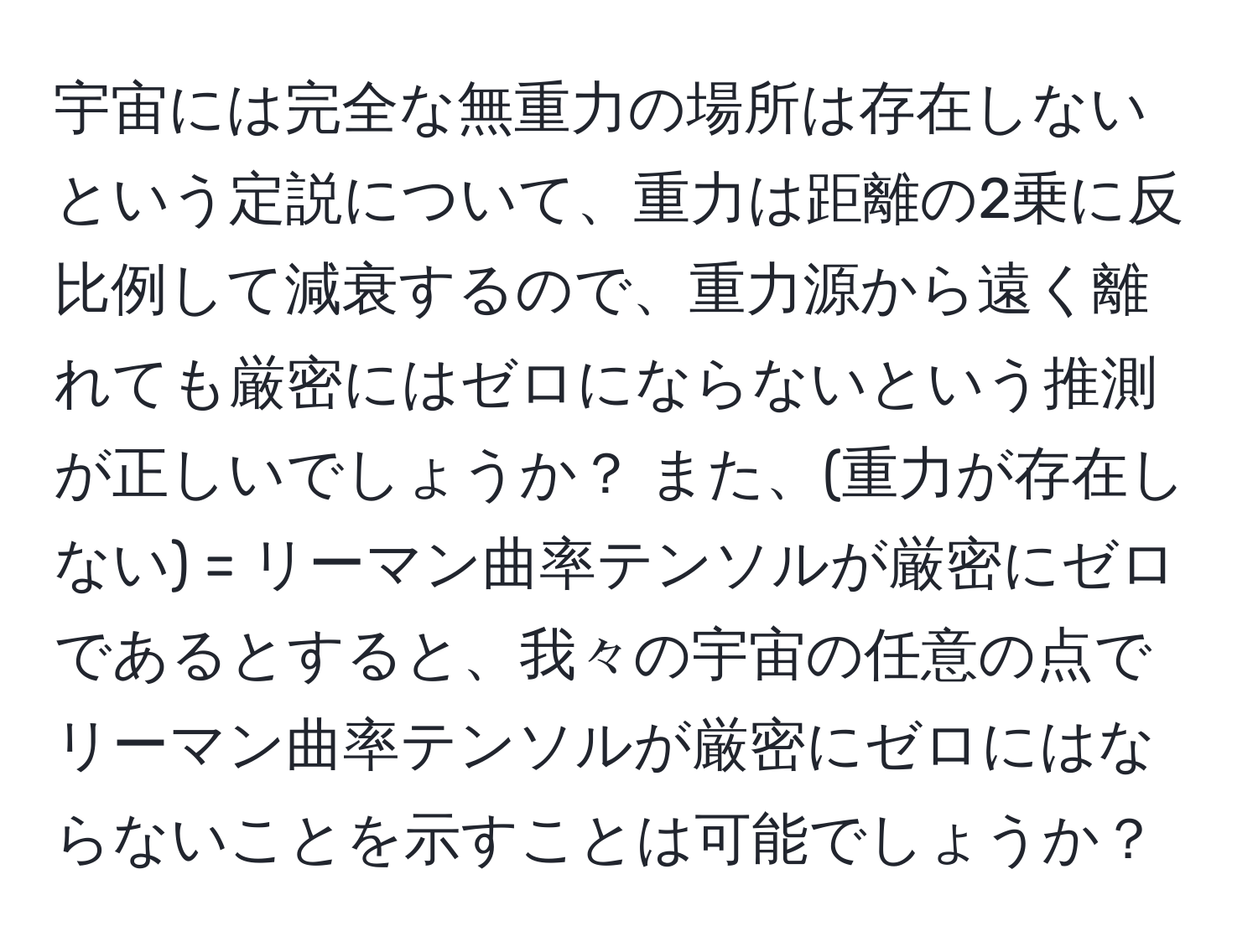 宇宙には完全な無重力の場所は存在しないという定説について、重力は距離の2乗に反比例して減衰するので、重力源から遠く離れても厳密にはゼロにならないという推測が正しいでしょうか？ また、(重力が存在しない) = リーマン曲率テンソルが厳密にゼロであるとすると、我々の宇宙の任意の点でリーマン曲率テンソルが厳密にゼロにはならないことを示すことは可能でしょうか？