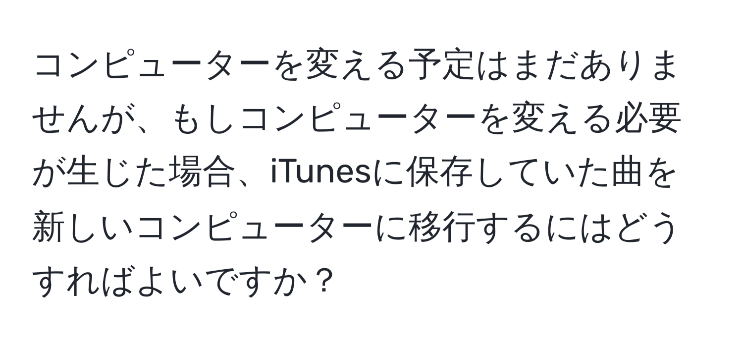 コンピューターを変える予定はまだありませんが、もしコンピューターを変える必要が生じた場合、iTunesに保存していた曲を新しいコンピューターに移行するにはどうすればよいですか？