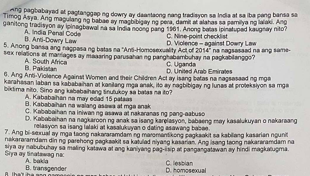 Ang pagbabayad at pagtanggap ng dowry ay daantaong nang tradisyon sa India at sa iba pang bansa sa
Timog Asya. Ang magulang ng babae ay magbibigay ng pera, damit at alahas sa pamilya ng lalaki. Ang
ganitong tradisyon ay ipinagbawal na sa India noong pang 1961. Anong batas ipinatupad kaugnay nito?
A. India Penal Code C. Nine-point checklist
B. Anti-Dowry Law D. Violence - against Dowry Law
5. Anong bansa ang nagpasa ng batas na ''Anti-Homosexuality Act of 2014'' na nagsasaad na ang same-
sex relations at marriages ay maaaring parusahan ng panghabambuhay na pagkabilanggo?
A. South Africa C. Uganda
B. Pakistan D. United Arab Emirates
6. Ang Anti-Violence Against Women and their Children Act ay isang batas na nagsasaad ng mga
karahasan laban sa kababaihan at kanilang mga anak, ito ay nagbibigay ng lunas at proteksiyon sa mga
biktima nito. Sino ang kababaihang tinutukoy sa batas na ito?
A. Kababaihan na may edad 15 pataas
B. Kababaihan na walang asawa at mga anak
C. Kababaihan na iniwan ng asawa at nakaranas ng pang-aabuso
D. Kababaihan na nagkaroon ng anak sa isang karelasyon, babaeng may kasalukuyan o nakaraang
relasyon sa isang lalaki at kasalukuyan o dating asawang babae.
7. Ang bi-sexual ay mga taong nakararamdam ng maromantikong pagkaakit sa kabilang kasarian ngunit
nakararamdam din ng parehong pagkaakit sa katulad niyang kasarian. Ang isang taong nakararamdam na
siya ay nabubuhay sa maling katawa at ang kaniyang pag-iisip at pangangatawan ay hindi magkatugma.
Siya ay tinatawag na:
A. bakla C. lesbian
B. transgender D. homosexual