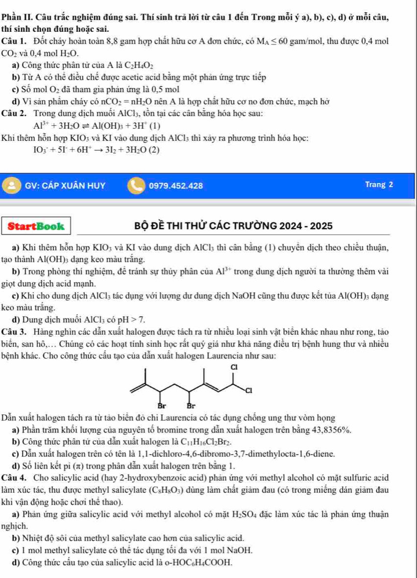 Phần II. Câu trắc nghiệm đúng sai. Thí sinh trã lời từ câu 1 đến Trong mỗi ý : 1). ,b), c), d) ở mỗi câu,
thí sinh chọn đúng hoặc sai.
Câu 1. Đốt cháy hoàn toàn 8,8 gam hợp chất hữu cơ A đơn chức, có M_A≤ 60 gam/mol, thu được 0,4 mol
CO_2 và 0,4 mol H_2O.
a) Công thức phân tử của A là C_2H_4O_2
b) Từ A có thể điều chhat e : được acetic acid bằng một phản ứng trực tiếp
c) Số mol O_2 đã tham gia phản ứng là 0,5 mol
d) Vì sản phẩm cháy có nCO_2=nH_2O nên A là hợp chất hữu cơ no đơn chức, mạch hở
Câu 2. Trong dung dịch muối AlCl_3 , tồn tại các cân bằng hóa học sau:
Al^(3+)+3H_2Oleftharpoons Al(OH)_3+3H^+(1)
Khi thêm hỗn hợp KIO_3 và KI vào dung dịch AlCl_3 thì xảy ra phương trình hóa học:
IO_3^(-+5I^-)+6H^+to 3I_2+3H_2O(2)
GV: CÁP XUÂN HUY 0979.452.428 Trang 2
StartBook  Bộ Đề THI THử CÁC TRưỜNG 2024 - 2025
a) Khi thêm hỗn hợp KIO_3 và KI vào dung dịch AlCl₃ thì cân bằng (1) chuyền dịch theo chiều thuận,
tạo thành Al(OH) 03 đạng keo màu trắng.
b) Trong phòng thí nghiệm, đề tránh sự thủy phân của Al^(3+) trong dung dịch người ta thường thêm vài
giọt dung dịch acid mạnh.
c) Khi cho dung dịch AlCl_3 tác dụng với lượng dư dung dịch NaOH cũng thu được kết tủa Ale OH 3 dạng
keo màu trắng.
d) Dung dịch muối AlCl_3 có pH>7.
Câu 3. Hàng nghìn các dẫn xuất halogen được tách ra từ nhiều loại sinh vật biển khác nhau như rong, tảo
biển, san hô,.. Chúng có các hoạt tính sinh học rất quý giá như khả năng điều trị bệnh hung thư và nhiều
bệnh khác. Cho công thức cầu tạo của dẫn xuất halogen Laurencia như sau:
Dẫn xuất halogen tách ra từ tảo biển đỏ chi Laurencia có tác dụng chống ung thư vòm họng
a) Phần trăm khối lượng của nguyên tố bromine trong dẫn xuất halogen trên bằng 43,8356%.
b) Công thức phân tử của dẫn xuất halogen là C_11H_16Cl_2Br_2.
c) Dẫn xuất halogen trên có tên là 1,1-dichloro-4,6-dibromo-3,7-dimethylocta-1,6-diene.
d) Số liên kết pi (π) trong phân dẫn xuất halogen trên bằng 1.
Câu 4. Cho salicylic acid (hay 2-hydroxybenzoic acid) phản ứng với methyl alcohol có mặt sulfuric acid
làm xúc tác, thu được methyl salicylate (C_8H_8O_3) lùng làm chất giảm đau (có trong miếng dán giảm đau
khi vận động hoặc chơi thể thao).
a) Phản ứng giữa salicylic acid với methyl alcohol có mặt H_2SO 4 đặc làm xúc tác là phản ứng thuận
nghịch.
b) Nhiệt độ sôi của methyl salicylate cao hơn của salicylic acid.
c) 1 mol methyl salicylate có thể tác dụng tối đa với 1 mol NaOH.
d) Công thức cấu tạo của salicylic acid là o-HOC₆H₄COOH.