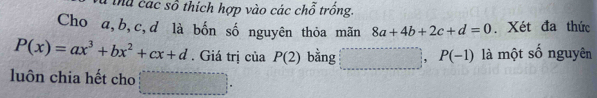 Thể các số thích hợp vào các chỗ trồng. 
Cho a, b, c,d là bốn số nguyên thỏa mãn 8a+4b+2c+d=0. Xét đa thức
P(x)=ax^3+bx^2+cx+d. Giá trị của P(2) bằng , P(-1) là một số nguyên 
luôn chia hết cho