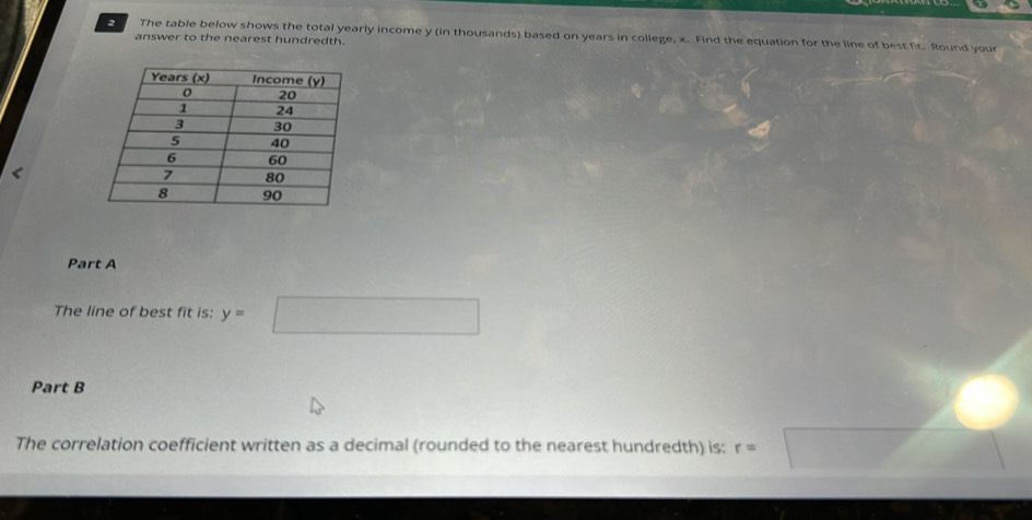 The table below shows the total yearly income y (in thousands) based on years in college, x. Find the equation for the line of best fit. Round your 
answer to the nearest hundredth. 
< 
Part A 
The line of best fit is:  y=□
Part B 
The correlation coefficient written as a decimal (rounded to the nearest hundredth) is: r=□