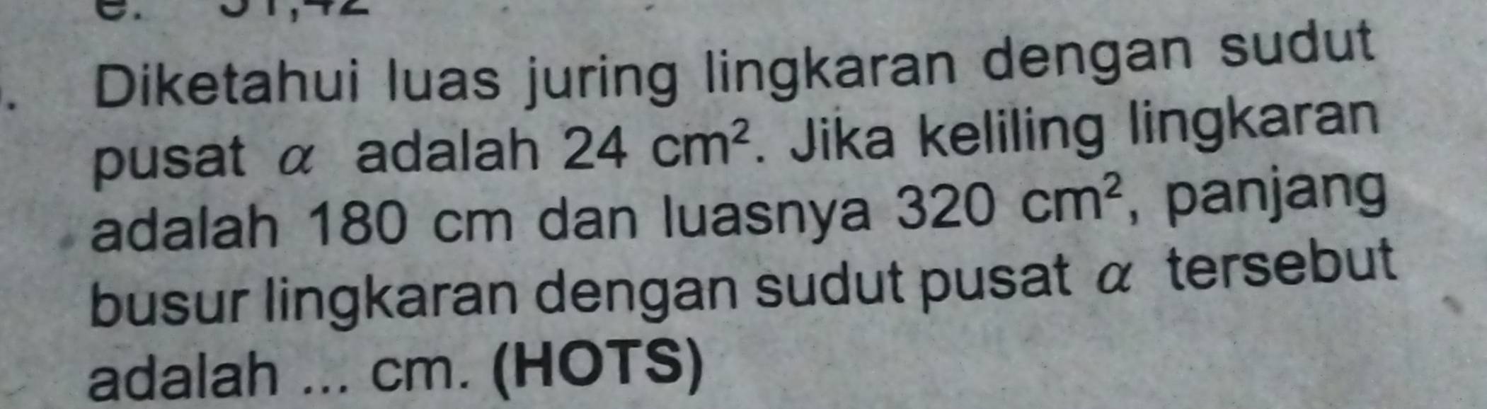 Diketahui luas juring lingkaran dengan sudut 
pusat α adalah 24cm^2. Jika keliling lingkaran 
adalah 180 cm dan luasnya 320cm^2 , panjang 
busur lingkaran dengan sudut pusat α tersebut 
adalah ... cm. (HOTS)