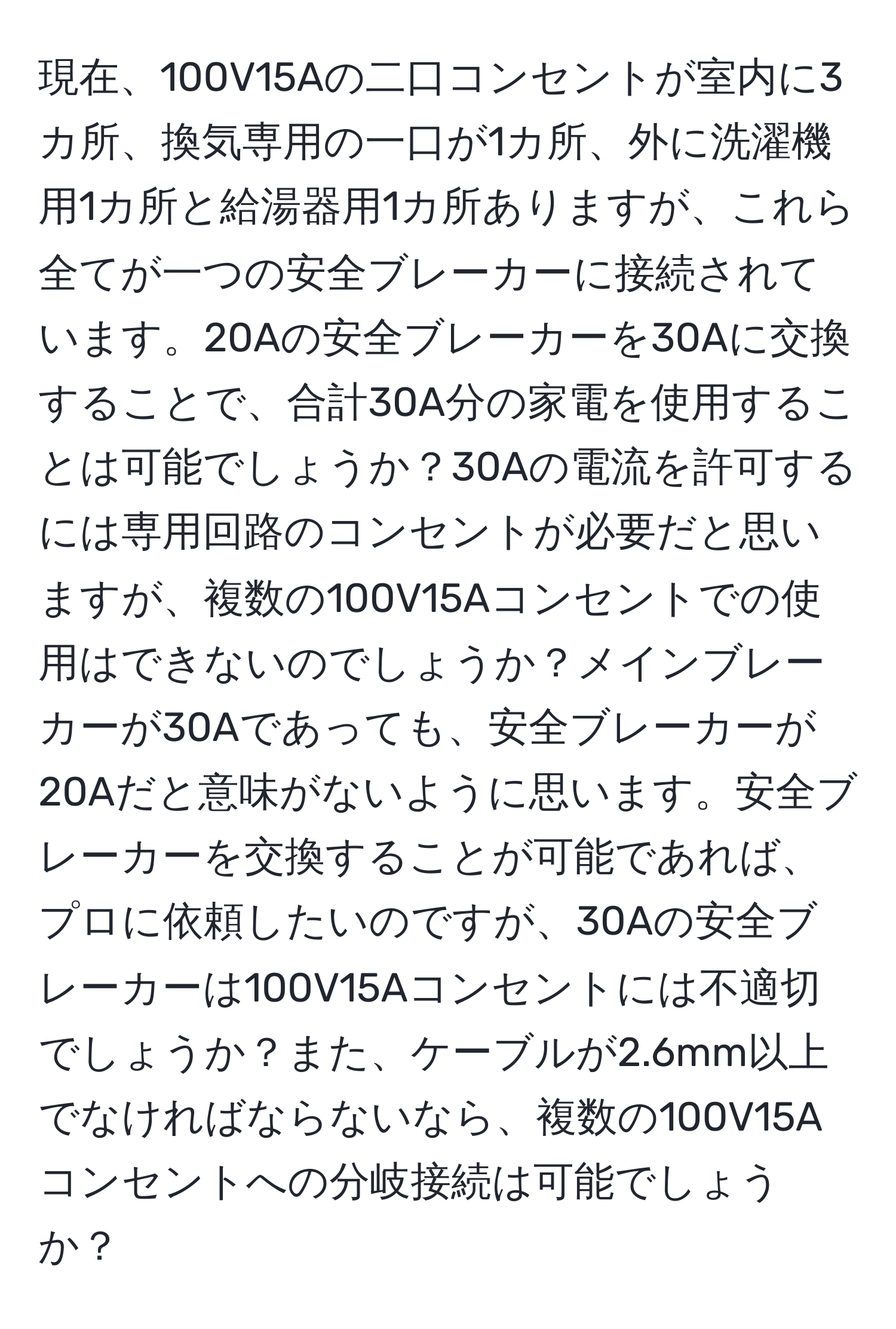 現在、100V15Aの二口コンセントが室内に3カ所、換気専用の一口が1カ所、外に洗濯機用1カ所と給湯器用1カ所ありますが、これら全てが一つの安全ブレーカーに接続されています。20Aの安全ブレーカーを30Aに交換することで、合計30A分の家電を使用することは可能でしょうか？30Aの電流を許可するには専用回路のコンセントが必要だと思いますが、複数の100V15Aコンセントでの使用はできないのでしょうか？メインブレーカーが30Aであっても、安全ブレーカーが20Aだと意味がないように思います。安全ブレーカーを交換することが可能であれば、プロに依頼したいのですが、30Aの安全ブレーカーは100V15Aコンセントには不適切でしょうか？また、ケーブルが2.6mm以上でなければならないなら、複数の100V15Aコンセントへの分岐接続は可能でしょうか？