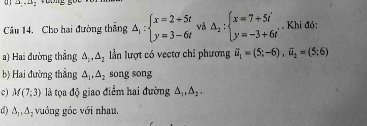 △ _1, △ _2
Câu 14. Cho hai đường thắng △ _1:beginarrayl x=2+5t y=3-6tendarray. và Delta _2:beginarrayl x=7+5i y=-3+6iendarray.. Khi đó: 
a) Hai đường thắng △ _1, △ _2 lần lượt có vectơ chỉ phương vector u_1=(5;-6), vector u_2=(5;6)
b) Hai đường thắng △ _1, △ _2 song song 
c) M(7;3) là tọa độ giao điểm hai đường △ _1, △ _2. 
d) △ _1, △ _2 vuông góc với nhau.