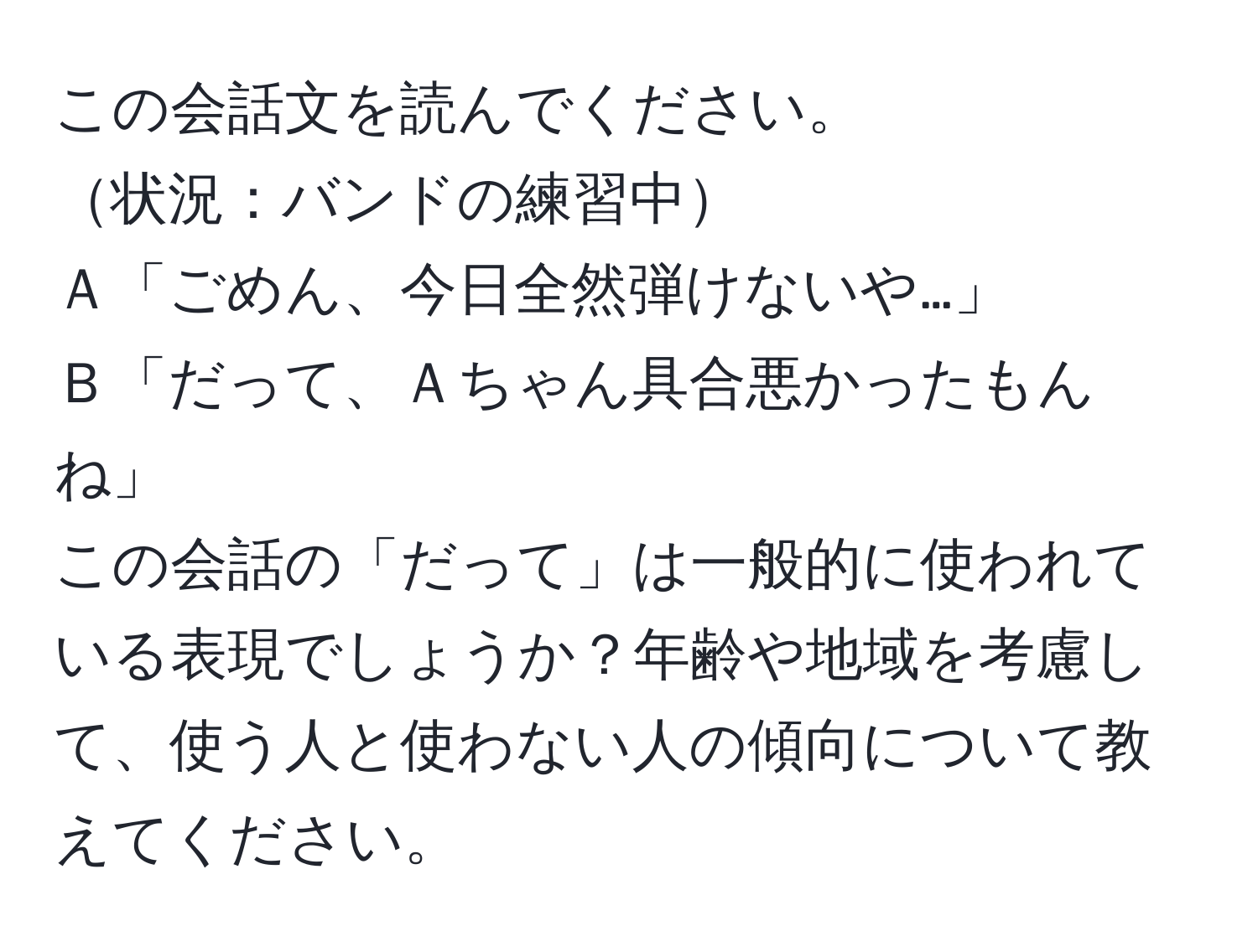 この会話文を読んでください。  
状況：バンドの練習中  
Ａ「ごめん、今日全然弾けないや…」  
Ｂ「だって、Ａちゃん具合悪かったもんね」  
この会話の「だって」は一般的に使われている表現でしょうか？年齢や地域を考慮して、使う人と使わない人の傾向について教えてください。