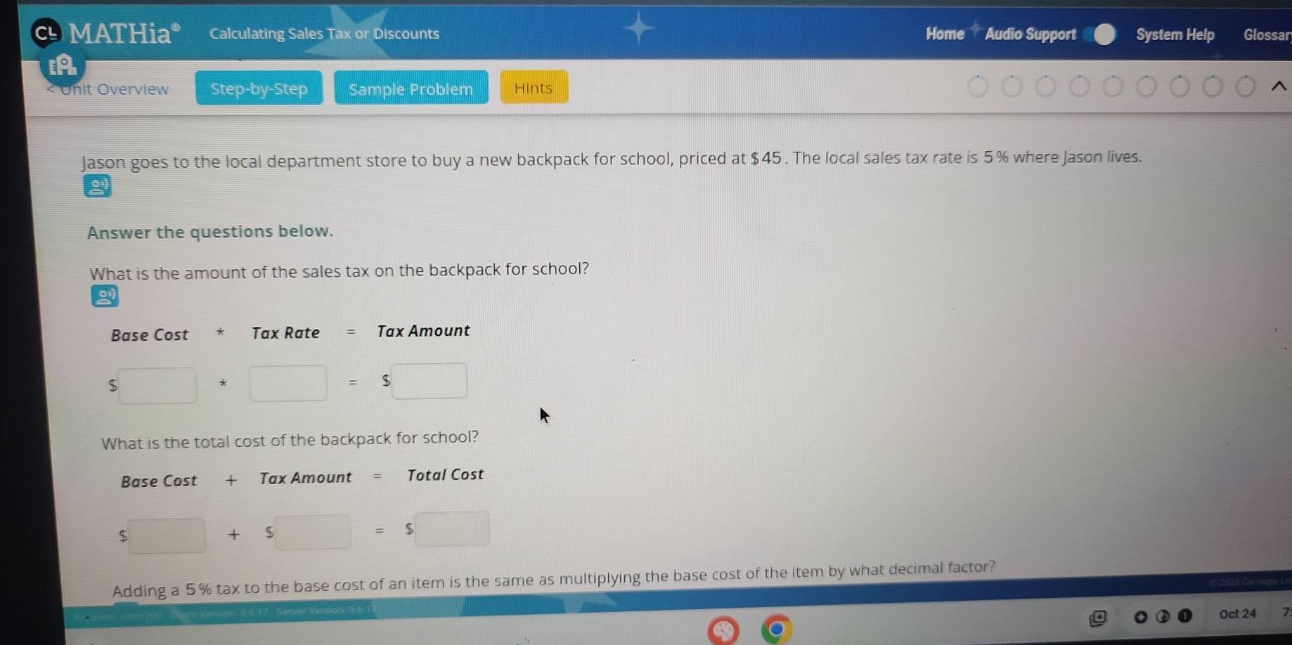 MATHia* Calculating Sales Tax or Discounts Home Audio Support System Help Glossar
Onit Overview Step-by-Step Sample Problem Hints
Jason goes to the local department store to buy a new backpack for school, priced at $45. The local sales tax rate is 5% where Jason lives.
Answer the questions below.
What is the amount of the sales tax on the backpack for school?
a
Base Cost Tax Rate Tax Amount
$
What is the total cost of the backpack for school?
Base Cost + Tax Amount = Total Cost
$
Adding a 5% tax to the base cost of an item is the same as multiplying the base cost of the item by what decimal factor?
Oct 24