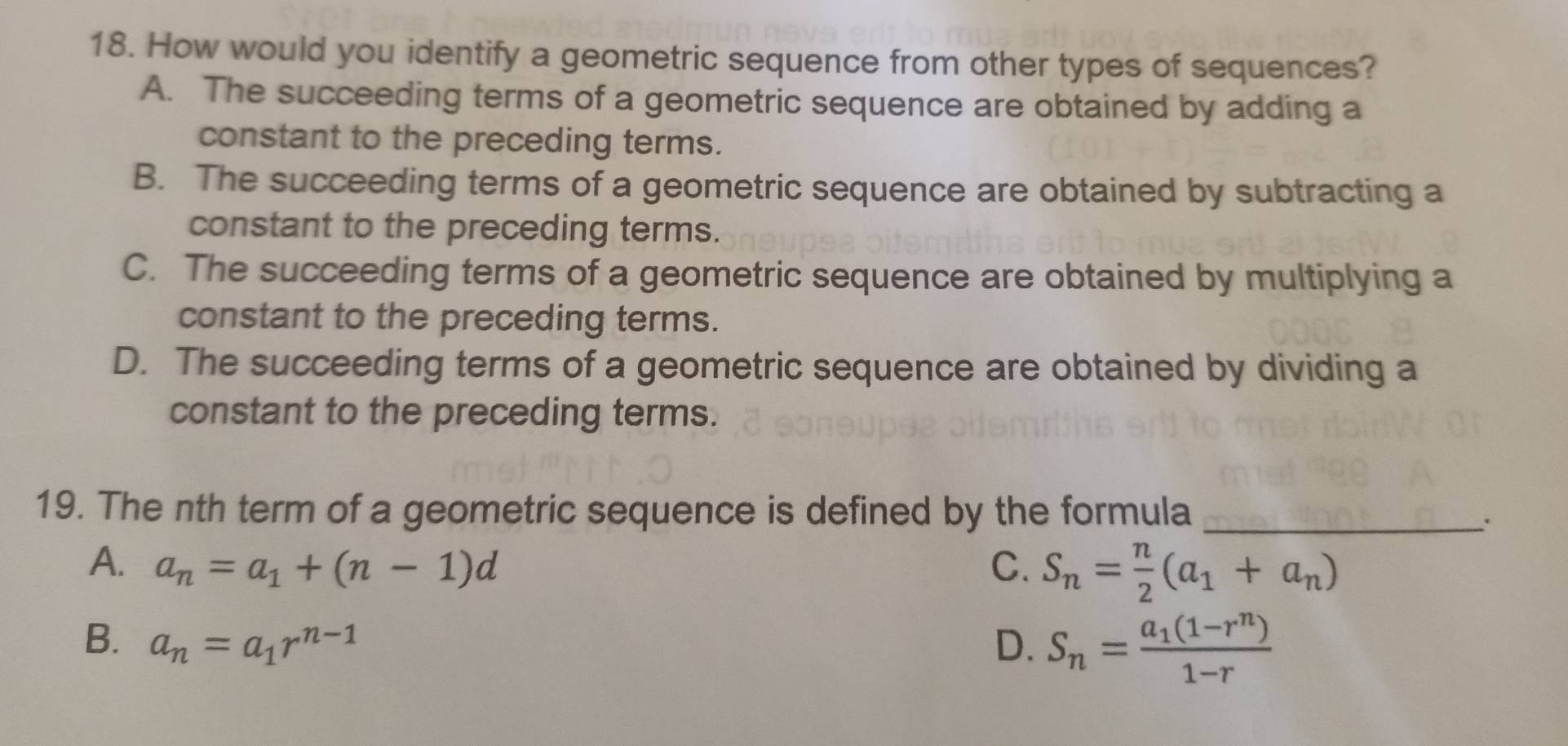 How would you identify a geometric sequence from other types of sequences?
A. The succeeding terms of a geometric sequence are obtained by adding a
constant to the preceding terms.
B. The succeeding terms of a geometric sequence are obtained by subtracting a
constant to the preceding terms.
C. The succeeding terms of a geometric sequence are obtained by multiplying a
constant to the preceding terms.
D. The succeeding terms of a geometric sequence are obtained by dividing a
constant to the preceding terms.
19. The nth term of a geometric sequence is defined by the formula_
`.
A. a_n=a_1+(n-1)d C. S_n= n/2 (a_1+a_n)
B. a_n=a_1r^(n-1) D. S_n=frac a_1(1-r^n)1-r