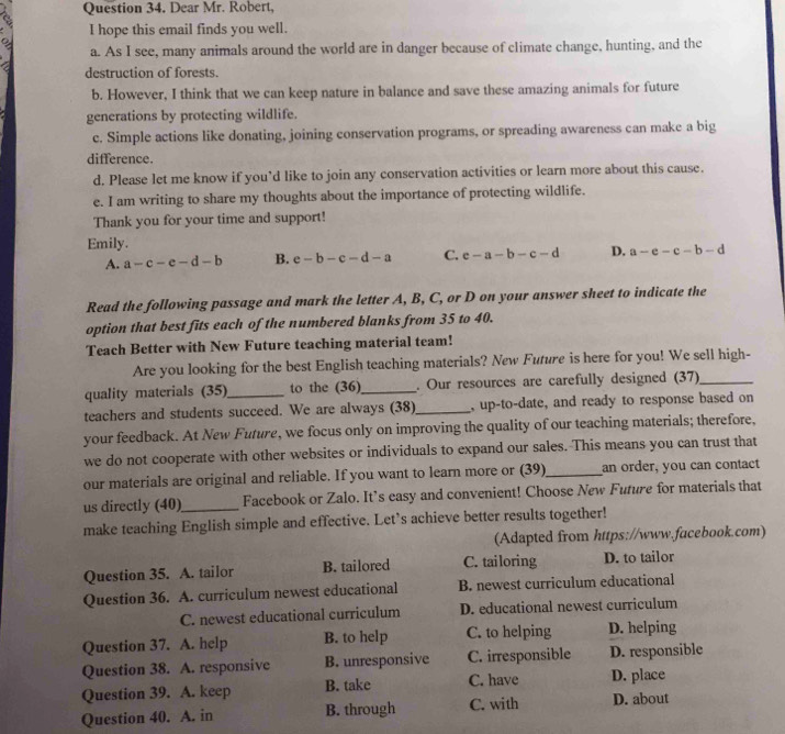 Dear Mr. Robert,
I hope this email finds you well.
a. As I see, many animals around the world are in danger because of climate change, hunting, and the
destruction of forests.
b. However, I think that we can keep nature in balance and save these amazing animals for future
generations by protecting wildlife.
c. Simple actions like donating, joining conservation programs, or spreading awareness can make a big
difference.
d. Please let me know if you’d like to join any conservation activities or learn more about this cause.
e. I am writing to share my thoughts about the importance of protecting wildlife.
Thank you for your time and support!
Emily.
A. a-c-e-d-b B. e-b-c-d-a C. c-a-b-c-d D. a-e-c-b-d
Read the following passage and mark the letter A, B, C, or D on your answer sheet to indicate the
option that best fits each of the numbered blanks from 35 to 40.
Teach Better with New Future teaching material team!
Are you looking for the best English teaching materials? New Future is here for you! We sell high-
quality materials (35)_ to the (36)_ . Our resources are carefully designed (37)_
teachers and students succeed. We are always (38)_ , up-to-date, and ready to response based on
your feedback. At New Future, we focus only on improving the quality of our teaching materials; therefore,
we do not cooperate with other websites or individuals to expand our sales. This means you can trust that
our materials are original and reliable. If you want to learn more or (39)_ an order, you can contact
us directly (40)_ Facebook or Zalo. It’s easy and convenient! Choose New Future for materials that
make teaching English simple and effective. Let’s achieve better results together!
(Adapted from https://www.facebook.com)
Question 35. A. tailor B. tailored C. tailoring D. to tailor
Question 36. A. curriculum newest educational B. newest curriculum educational
C. newest educational curriculum D. educational newest curriculum
Question 37. A. help B. to help C. to helping D. helping
Question 38. A. responsive B. unresponsive C. irresponsible D. responsible
Question 39. A. keep B. take C. have D. place
Question 40. A. in B. through C. with D. about
