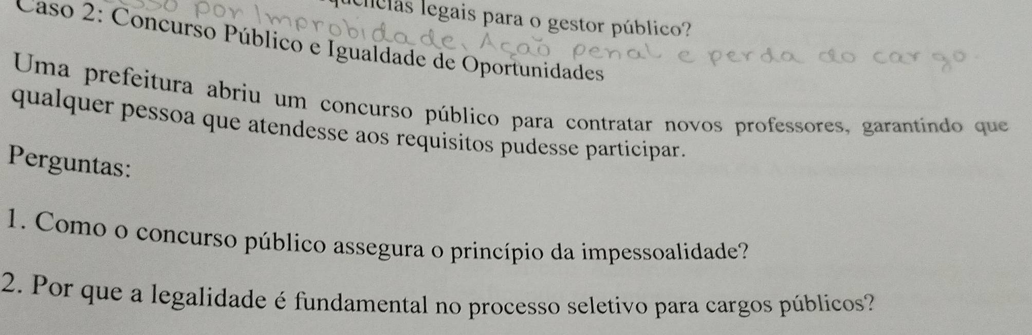 clclas legais para o gestor público? 
Caso 2: Concurso Público e Igualdade de Oportunidades 
Uma prefeitura abriu um concurso público para contratar novos professores, garantindo que 
qualquer pessoa que atendesse aos requisitos pudesse participar. 
Perguntas: 
1. Como o concurso público assegura o princípio da impessoalidade? 
2. Por que a legalidade é fundamental no processo seletivo para cargos públicos?