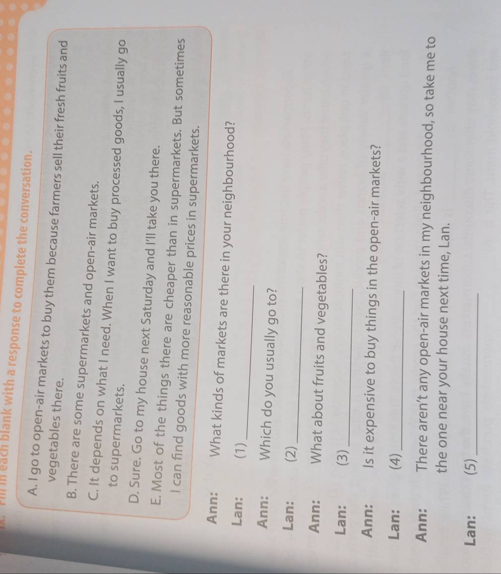 Fill in each blank with a response to complete the conversation.
A. I go to open-air markets to buy them because farmers sell their fresh fruits and
vegetables there.
B. There are some supermarkets and open-air markets.
C. It depends on what I need. When I want to buy processed goods, I usually go
to supermarkets.
D. Sure. Go to my house next Saturday and I'll take you there.
E. Most of the things there are cheaper than in supermarkets. But sometimes
I can find goods with more reasonable prices in supermarkets.
Ann: What kinds of markets are there in your neighbourhood?
_
Lan: (1)
Ann: Which do you usually go to?
_
Lan: (2)
Ann: t What about fruits and vegetables?
Lan: (3)_
Ann: Is it expensive to buy things in the open-air markets?
Lan: (4)_
Ann: There aren’t any open-air markets in my neighbourhood, so take me to
the one near your house next time, Lan.
Lan: (5)_